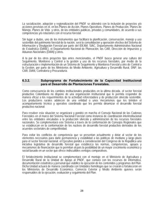 La socialización, adopción y regionalización del PNDF se obtendrá con la inclusión de proyectos y/o
acciones previstas en él, en los Planes de Acción, Planes Operativos, Planes de Producción, Planes de
Manejo, Planes de Vida y otros, de las entidades públicas, privadas y comunidades, de acuerdo a sus
competencias y/o relaciones con el recurso forestal.

Sin lugar a dudas, uno de los instrumentos que facilitará la planificación, conservación, manejo y uso
sostenible del patrimonio forestal de la nación, será la consolidación y operación efectiva del Sistema de
Información y Divulgación Forestal por parte del IDEAM, SIAC, Departamento Administrativo Nacional
de Estadística (DANE), el Departamento Nacional de Planeación, las CAR, Dirección de Impuestos y
Aduanas Nacionales (DIAN) y otros.

A la par de los otros proyectos tipo antes mencionados, el PNDF busca generar una cultura del
Seguimiento, Monitoreo y Control a la gestión y uso de los recursos forestales, por medio de la
estructuración e implementación de un Sistema de Seguimiento y Monitoreo Forestal y otro de Control a
la Gestión, por parte de los Ministerios de Medio Ambiente, Agricultura y Desarrollo Rural, DNP, las
CAR, DIAN, Contraloría y Procuraduría.


6.3.2.          Subprograma de Fortalecimiento de la Capacidad Institucional
                para el Desarrollo de Plantaciones Forestales.

Como consecuencia de los cambios institucionales producidos en la última década, el sector forestal
productivo Colombiano no dispone de una organización institucional que le permita responder de
manera eficaz a los requerimientos de la actividad reforestadora y de producción silvícola sostenible.
Los productores rurales adolecen de una entidad o unos mecanismos que les brinden el
acompañamiento técnico y operativo coordinado que les permita dinamizar el desarrollo forestal
productivo nacional.

Para resolver esta situación se organizará y pondrá en marcha el Consejo Nacional de las Cadenas
Forestales en el marco del Sistema Nacional Forestal como instancia de coordinación interinstitucional
entre las entidades vinculadas a la producción silvícola y administración de los recursos forestales
nacionales. Se complementará este Sistema a través de la conformación de Consejos Regionales que
se establezcan en la conformación de los núcleos de desarrollo forestal productivo derivados de los
acuerdos sectoriales de competitividad.
Para evitar los conflictos de competencia que se presentan actualmente y dotar al sector de los
elementos necesarios para darle permanencia y estabilidad a las políticas de mediano y largo plazo
para el sector forestal nacional, el Ejecutivo pondrá a consideración del Congreso de la República una
iniciativa legislativa de desarrollo forestal que establezca las normas, competencias, apoyos y
mecanismos de financiación que le permitan al país la posibilidad de un mayor crecimiento económico y
social basado en un sector que ofrece indiscutibles ventajas comparativas.

El fortalecimiento institucional se complementará con el montaje en el Ministerio de Agricultura y
Desarrollo Rural de la Unidad de Apoyo al PNDF, que contará con los recursos de informática,
documentación estadística y personal que viabilice la ejecución de los contenidos y programas del Plan.
Dicha Unidad actuará de manera coordinada con Unidades homólogas que se crearán o fortalecerán en
los Ministerios de Desarrollo Económico, Comercio Exterior y Medio Ambiente quienes serán
responsables de la ejecución, evaluación y seguimiento del Plan.




                                                   28
 