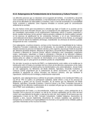 6.3.3. Subprograma de Fortalecimiento de la Conciencia y Cultura Forestal

Los diferentes procesos que se relacionan con la ocupación del territorio, el crecimiento y desarrollo
socio-económico de la sociedad colombiana, se han dinamizado en las últimas décadas, sin embargo, a
pesar de las dificultades de orden público y económico, éstos se han ido encaminado a la sostenibilidad
social, económica y ambiental, como respuesta inmediata al creciente grado de concientización
ambiental de la sociedad.

De esta manera reviste gran trascendencia la cohesión que logre el Estado en su accionar con los
habitantes de las áreas forestales del país, que es el propósito de éste subprograma. En la medida que
las comunidades representadas en las organizaciones tradicionales étnicas y usuarios campesinos y
demás, puedan interactuar con los gremios, empresa privada y entidades de carácter publico y privado,
en los procesos de planificación de los ecosistemas forestales, y en el uso, transformación y
comercialización de los bienes maderables y no maderables provenientes de los mismos, se conseguirá
elevar el nivel de vida de los habitantes del bosque, neutralizando las amenazas de deterioro y posible
desaparición de estos ecosistemas.

Este subprograma, en primera instancia, con base en los Convenios de Competitividad de las Cadenas
Productivas Forestales establecidas, las no formalizadas, las necesidades de materia prima para la
industria nacional, los procesos de titulación colectiva y otros aspectos, buscará por medio de la gestión
del Ministerio del Medio Ambiente, Ministerio de Agricultura y Desarrollo Rural, Ministerio de Desarrollo
Económico y Ministerio de Comercio Exterior, alianzas estratégicas entre comunidades, propietarios
rurales, comerciantes, industriales y Estado la articulación y cohesión de los diferentes eslabones
productivos, de tal manera que se logre la sostenibilidad del recurso forestal, el suministro oportuno de
materia prima de calidad, la reducción de intermediarios en la comercialización, la eficiencia en la
transformación, que en suma generen un ambiente positivo de competitividad.

Por otro lado, la puesta en marcha del PNDF y su implementación serán viables en la medida que la
interlocución entre el Estado y la sociedad civil sea a través de las diferentes asociaciones en las cuales
converjan los productores de materia prima, los transformadores y los comercializadores., Así por medio
de éste subprograma, los Ministerios del Medio Ambiente, Agricultura, Desarrollo Económico, y
Comercio Exterior propenderán por la conformación de dichas asociaciones, las cuales no sólo
permitirán la agrupación de actores forestales con intereses comunes, sino que facilitarán la
capacitación, transferencia de tecnología y modernización empresarial.

Igualmente, este subprograma busca reafirmar los preceptos contenidos en la Constitución Política y la
Ley 99 de 1993 en cuanto a la participación ciudadana, dando énfasis a ésta en los procesos de
planificación y gestión con los recursos forestales, de tal manera que los Ministerios del Medio
Ambiente, Agricultura, Desarrollo Económico, Comercio Exterior y los Entes Territoriales buscarán la
participación de las diferentes manifestaciones de la sociedad civil para que las acciones relacionadas
con el PNDF sean socializadas y concertadas.

La modernización del Estado y su descentralización, implica una mayor y activa participación de la
Sociedad Civil en procesos de veeduría, no sólo de las acciones adelantadas por los entes del nivel
central, sino especialmente las llevadas a cabo por los entes del nivel regional. De tal manera que éste
subprograma a través de las ONG, Consejos Comunitarios, Cabildos Indígenas, Asociaciones de
Usuarios y otros, buscará implementar mecanismos de veeduría ciudadana que garanticen la
transparencia, la economía y la responsabilidad en la inversión y en la gestión de las entidades públicas
y privadas relacionada con los recursos forestales.



                                                    29
 