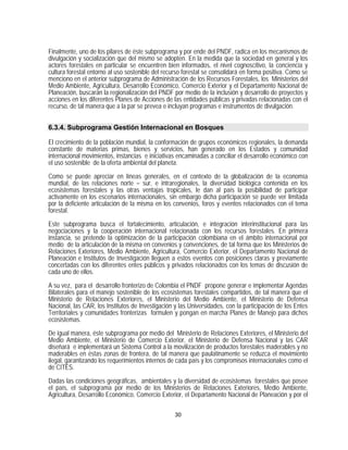 Finalmente, uno de los pilares de éste subprograma y por ende del PNDF, radica en los mecanismos de
divulgación y socialización que del mismo se adopten. En la medida que la sociedad en general y los
actores forestales en particular se encuentren bien informados, el nivel cognoscitivo, la conciencia y
cultura forestal entorno al uso sostenible del recurso forestal se consolidará en forma positiva. Como se
menciono en el anterior subprograma de Administración de los Recursos Forestales, los Ministerios del
Medio Ambiente, Agricultura, Desarrollo Económico, Comercio Exterior y el Departamento Nacional de
Planeación, buscarán la regionalización del PNDF por medio de la inclusión y desarrollo de proyectos y
acciones en los diferentes Planes de Acciones de las entidades públicas y privadas relacionadas con el
recurso, de tal manera que a la par se prevea e incluyan programas e instrumentos de divulgación.


6.3.4. Subprograma Gestión Internacional en Bosques

El crecimiento de la población mundial, la conformación de grupos económicos regionales, la demanda
constante de materias primas, bienes y servicios, han generado en los Estados y comunidad
internacional movimientos, instancias e iniciativas encaminadas a conciliar el desarrollo económico con
el uso sostenible de la oferta ambiental del planeta.

Como se puede apreciar en líneas generales, en el contexto de la globalización de la economía
mundial, de las relaciones norte – sur, e intraregionales, la diversidad biológica contenida en los
ecosistemas forestales y las otras ventajas tropicales, le dan al país la posibilidad de participar
activamente en los escenarios internacionales, sin embargo dicha participación se puede ver limitada
por la deficiente articulación de la misma en los convenios, foros y eventos relacionados con el tema
forestal.

Este subprograma busca el fortalecimiento, articulación, e integración interinstitucional para las
negociaciones y la cooperación internacional relacionada con los recursos forestales. En primera
instancia, se pretende la optimización de la participación colombiana en el ámbito internacional por
medio de la articulación de la misma en convenios y convenciones, de tal forma que los Ministerios de
Relaciones Exteriores, Medio Ambiente, Agricultura, Comercio Exterior, el Departamento Nacional de
Planeación e Institutos de Investigación lleguen a estos eventos con posiciones claras y previamente
concertadas con los diferentes entes públicos y privados relacionados con los temas de discusión de
cada uno de ellos.

A su vez, para el desarrollo fronterizo de Colombia el PNDF propone generar e implementar Agendas
Bilaterales para el manejo sostenible de los ecosistemas forestales compartidos, de tal manera que el
Ministerio de Relaciones Exteriores, el Ministerio del Medio Ambiente, el Ministerio de Defensa
Nacional, las CAR, los Institutos de Investigación y las Universidades, con la participación de los Entes
Territoriales y comunidades fronterizas formulen y pongan en marcha Planes de Manejo para dichos
ecosistemas.

De igual manera, éste subprograma por medio del Ministerio de Relaciones Exteriores, el Ministerio del
Medio Ambiente, el Ministerio de Comercio Exterior, el Ministerio de Defensa Nacional y las CAR
diseñará e implementará un Sistema Control a la movilización de productos forestales maderables y no
maderables en éstas zonas de frontera, de tal manera que paulatinamente se reduzca el movimiento
ilegal, garantizando los requerimientos internos de cada país y los compromisos internacionales como el
de CITES.

Dadas las condiciones geográficas, ambientales y la diversidad de ecosistemas forestales que posee
el país, el subprograma por medio de los Ministerios de Relaciones Exteriores, Medio Ambiente,
Agricultura, Desarrollo Económico, Comercio Exterior, el Departamento Nacional de Planeación y por el

                                                   30
 