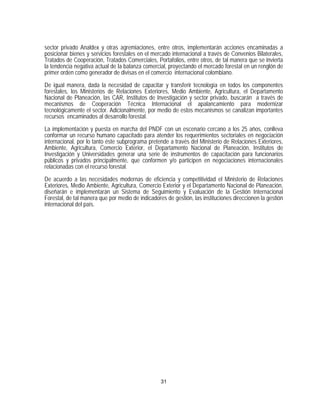 sector privado Analdex y otras agremiaciones, entre otros, implementarán acciones encaminadas a
posicionar bienes y servicios forestales en el mercado internacional a través de Convenios Bilaterales,
Tratados de Cooperación, Tratados Comerciales, Portafolios, entre otros, de tal manera que se invierta
la tendencia negativa actual de la balanza comercial, proyectando el mercado forestal en un renglón de
primer orden como generador de divisas en el comercio internacional colombiano.

De igual manera, dada la necesidad de capacitar y transferir tecnología en todos los componentes
forestales, los Ministerios de Relaciones Exteriores, Medio Ambiente, Agricultura, el Departamento
Nacional de Planeación, las CAR, Institutos de Investigación y sector privado, buscarán a través de
mecanismos de Cooperación Técnica Internacional el apalancamiento para modernizar
tecnológicamente el sector. Adicionalmente, por medio de estos mecanismos se canalizan importantes
recursos encaminados al desarrollo forestal.

La implementación y puesta en marcha del PNDF con un escenario cercano a los 25 años, conlleva
conformar un recurso humano capacitado para atender los requerimientos sectoriales en negociación
internacional, por lo tanto éste subprograma pretende a través del Ministerio de Relaciones Exteriores,
Ambiente, Agricultura, Comercio Exterior, el Departamento Nacional de Planeación, Institutos de
Investigación y Universidades generar una serie de instrumentos de capacitación para funcionarios
públicos y privados principalmente, que conformen y/o participen en negociaciones internacionales
relacionadas con el recurso forestal.
De acuerdo a las necesidades modernas de eficiencia y competitividad el Ministerio de Relaciones
Exteriores, Medio Ambiente, Agricultura, Comercio Exterior y el Departamento Nacional de Planeación,
diseñarán e implementarán un Sistema de Seguimiento y Evaluación de la Gestión Internacional
Forestal, de tal manera que por medio de indicadores de gestión, las instituciones direccionen la gestión
internacional del país.




                                                   31
 