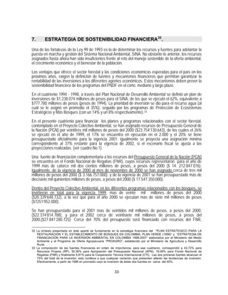 7.       ESTRATEGIA DE SOSTENIBILIDAD FINANCIERA 32 .

Una de las fortalezas de la Ley 99 de 1993 es la de determinar los recursos y fuentes para adelantar la
puesta en marcha y gestión del Sistema Nacional Ambiental, SINA. No obstante lo anterior, los recursos
asignados hasta ahora han sido insuficientes frente al reto del manejo sostenible de la oferta ambiental,
el crecimiento económico y el bienestar de la población.

Las ventajas que ofrece el sector forestal y las condiciones económicas esperadas para el país en los
próximos años, exigen la definición de fuentes y mecanismos financieros que permitan garantizar la
rentabilidad de las inversiones a los diferentes agentes económicos. Estos mecanismos deben prever la
sostenibilidad financiera de los programas del PNDF en el corto, mediano y largo plazo.

En el cuatrienio 1994 - 1998, a través del Plan Nacional de Desarrollo Ambiental se definió un plan de
inversiones de $1.238.074 millones de pesos para el SINA, de los que se ejecutó el 62%, equivalente a
$777.780 millones de pesos (pesos de 1994). La prioridad de inversión se dio para el recurso agua (al
cuál se le asignó en promedio el 35%), seguido por los programas de Protección de Ecosistemas
Estratégicos y Más Bosques (con un 14% y un 8% respectivamente). 33
En el presente cuatrienio para financiar los planes y programas relacionados con el sector forestal,
contemplado en el Proyecto Colectivo Ambiental, se han asignado recursos de Presupuesto General de
la Nación (PGN) por veintitrés mil millones de pesos del 2000 ($23.754’130.643), de los cuales el 26%
se ejecutó en el año de 1999, el 17% se encuentra en ejecución en el 2.000 y el 20% se tiene
presupuestado oficialmente para la vigencia 2001; igualmente se proyecta una asignación mínima
correspondiente al 37% restante para la vigencia de 2002, si el escenario fiscal se ajusta a las
proyecciones realizadas. (ver cuadro No.1)

Una fuente de financiación complementaria a los recursos del Presupuesto General de la Nación (PGN)
se encuentra en el Fondo Nacional de Regalías (FNR), cuyos recursos representaron para el año de
1999 más de catorce mil dos cientos millones de pesos, a pesos del 2000 ($ 14. 212.847.076).
Igualmente, de la vigencia de 2000 al mes de noviembre de 2000 se han asignado cerca de tres mil
millones de pesos del 2000 ($ 3.166.757.000). y de la vigencia de 2001 se han presupuestado más de
diecisiete mil quinientos millones de pesos, a pesos del 2000 ($ 17.547.350.000).

Dentro del Proyecto Colectivo Ambiental, en los diferentes programas relacionados con los bosques, se
invirtieron en total para la vigencia 1999, mas de veinte mil millones de pesos del 2000
($20.339’648.732), a la vez que para el año 2000 se ejecutan mas de siete mil millones de pesos
($7251’952.000).

Se han presupuestado para el 2001 mas de veintidós mil millones de pesos, a pesos del 2000,
($22.374’814.788), y para el 2002 cerca de veintisiete mil millones de pesos, a pesos del
2000,($27.841’280.725); Cerca del 70% del presupuesto será financiado con recursos del FNR,

32 La síntesis presentada en éste aparte se fundamenta en la estratégia financiera del “PLAN ESTRATEGICO PARA LA
   RESTAURACIÓN Y EL ESTABLECIMIENTO DE BOSQUES EN COLOMBIA, PLAN VERDE (1998)” y “ESTRATEGIA DE
   FINANCIACIÓN PARA LA INVERSIÓN AMBIENTAL EN COLOMBIA 1998-2007” elaborados por el Ministerio del Medio
   Ambiente y el Programa de Oferta Agropecuaria “PROAGRO”, establecido por el Ministerio de Agricultura y Desarrollo
   Rural.
33 La composición de las fuentes financieras en orden de importancia, para ese cuatrienio, correspondió a 43.72% para
   Recursos Propios (RP), 30.36% para Apropiación del Presupuesto Nacional (APN), 19.09% para Fondo Nacional de
   Regalías (FNR) y finalmente 6.81% para la Cooperación Técnica Internacional (CTI). Las dos primeras fuentes alcanzan el
   75% del total de la inversión, esto conlleva a que cualquier variación que presenten alteren las tendencias de inversión.
   Efectivamente, a partir de 1996 en promedio cayo la inversión de éstas dos fuentes en cerca del 40%.


                                                            33
 