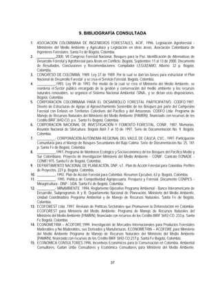 9. BIBLIOGRAFÍA CONSULTADA

1. ASOCIACIÓN COLOMBIANA DE INGENIEROS FORESTALES, ACIF, 1996. Legislación Agroforestal -
    Ministerios del Medio Ambiente y Agricultura y Legislación en otras áreas. Asociación Colombiana de
    Ingenieros Forestales. Santa Fe de Bogotá, Colombia.
2. __________,2000. Vll Congreso Forestal Nacional, Bosques para la Paz. Identificación de Alternativas de
    Desarrollo Forestal y Agroforestal para Áreas en Conflicto. Bogotá, Septiembre 11 al 13 de 2000. Documento
    de Resultados, Conclusiones y Recomendaciones. Compilador LEGUIZAMO, Alberto. 32 p. Bogotá,
    Colombia.
3. CONGRESO DE COLOMBIA, 1989. Ley 37 de 1989. Por la cual se dan las bases para estructurar el Plan
    Nacional de Desarrollo Forestal y se crea el Servicio Forestal. Bogotá, Colombia.
4. __________,1993. Ley 99 de 1993. Por medio de la cual se crea el Ministerio del Medio Ambiente, se
    reordena el Sector público encargado de la gestión y conservación del medio ambiente y los recursos
    naturales renovables, se organiza el Sistema Nacional Ambiental -SINA-, y se dictan oras disposiciones.
    Bogotá, Colombia.
5. CORPORACION COLOMBIANA PARA EL DESARROLLO FORESTAL PARTICIPATIVO, CODFO,1997.
    Diseño de Estructuras de Apoyo al Aprovechamiento Sostenible de los Bosques por parte del Campesino
    Forestal con Enfasis en Territorios Colectivos del Pacífico y del Amazonas. CODFO Ltda. Programa de
    Manejo de Recursos Naturales del Ministerio del Medio Ambiente (PAMRN), financiado con recursos de los
    Crédito BIRF 3692-CO. p.v.. Santa Fe Bogotá, Colombia.
6. CORPORACIÓN NACIONAL DE INVESTIGACIÓN Y FOMENTO FORESTAL, CONIF, 1987, Memorias,
    Reunión Nacional de Silvicultura. Bogotá Abril 7 al 10 de 1997. Serie de Documentación No. 9. Bogotá,
    Colombia.
7. __________- CORPORACIÓN AUTÓNOMA REGIONAL DEL VALLE DE CAUCA, CVC., 1997. Participación
    Comunitaria para el Manejo de Bosques Secundarios del Bajo Calima. Serie de Documentación No. 25. 181
    p. Santa Fe de Bogotá, Colombia.
8. __________,1997. Programa de Monitoreo Ecológico y Socioeconómico de los Bosques del Pacífico Medio y
    Sur Colombiano. Proyecto de Investigación Ministerio del Medio Ambiente - CONIF. Contrato FONADE -
    CONIF/ 975. Santa Fe de Bogotá. Colombia.
9. DEPARTAMENTO NACIONAL DE PLANEACIÓN, DNP, s.f.. Plan de Acción Forestal para Colombia. Perfiles
    de Proyectos. 227 p. Bogotá. Colombia.
10. __________, 1992. Plan de Acción Forestal para Colombia. Resumen Ejecutivo. 63 p. Bogotá, Colombia.
11. __________, 1995. Política de Competitividad Agropecuaria, Pesquera y Forestal. Documento CONPES -
    Minagricultura - DNP - UDA. Santa Fe de Bogotá, Colombia.
12. __________- MINAMBIENTE, 1994. Reglamento Operativo Programa Ambiental - Banco Interamericano de
    Desarrollo, Subprogramas A y B. Departamento Nacional de Planeación, Ministerio del Medio Ambiente,
    Unidad Coordinadora Programa Ambiental y de Manejo de Recursos Naturales. Santa Fe de Bogotá,
    Colombia.
13. ECOFOREST Ltda ,1997. Revisión de Políticas Sectoriales que Promueven la Deforestación en Colombia.
    ECOFOREST para Ministerio del Medio Ambiente. Programa de Manejo de Recursos Naturales del
    Ministerio del Medio Ambiente (PAMRN), financiado con recursos de los Crédito BIRF 3692-CO. 233 p. Santa
    Fe Bogotá, Colombia.
14. ECONOMETRIA – ACOFORE,1999. Investigación de Mercados Internacionales para Productos Forestales
    Maderables y No Maderables, sus Derivados y Manufacturas. ECONOMETRIA – ACOFORE para Ministerio
    del Medio Ambiente Programa de Manejo de Recursos Naturales del Ministerio del Medio Ambiente
    (PAMRN), financiado con recursos de los Crédito BIRF 3692-CO.237 p. Santa Fe Bogotá, Colombia.
15. ECONOMICA CONSULTORES,1996. Incentivos Económicos para la Conservación en Colombia. Ambiental
    Consultores, Gaitán Uribe Consultores y Económica Consultores para Ministerio del Medio Ambiente.


                                                     37
 
