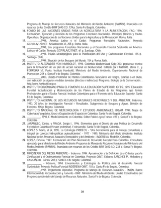 Programa de Manejo de Recursos Naturales del Ministerio del Medio Ambiente (PAMRN), financiado con
      recursos de los Crédito BIRF 3692-CO. 139 p. Santa Fe Bogotá, Colombia.
16.   FONDO DE LAS NACIONES UNIDAS PARA LA AGRICULTURA Y LA ALIMENTACIÓN, FAO, 1996.
      Formulación, Ejecución y Revisión de los Programas Forestales Nacionales. Principios Básicos y Pautas
      Operativas. Organización de las Naciones Unidas para la Agricultura y la Alimentación. Roma, Italia.
17.   __________,1998, América Latina y el Caribe. Programas Forestales Nacionales. Proyecto
      GCP/RLA/127/NET. Actualización 33. 206 p. Roma, Italia.
18.   __________,1998, Los programas Forestales Nacionales y el Desarrollo Forestal Sostenible en América
      Latina y el Caribe. Proyecto GCP/RLA/127/NET. 61 p. Santiago. Chile.
19.   __________,1998, Pautas Metodológicas para la Planificación del Uso y Conservación Forestal. 155 p.
      Santiago. Chile.
20.   __________,1999. Situación de los Bosques del Mundo. 154 p. Roma, Italia.
21.   INSTITUTO ALEXANDER VON HUMBOLDT, 1998. Colombia biodiversidad Siglo XXI: propuesta técnica
      para la formulación de un plan de acción nacional en biodiversidad. Editado por FANDIÑO, María C., y
      FERREIRA M., Paola. Instituto Humboldt, Ministerio del Medio Ambiente, Departamento Nacional de
      Planeación. 254 p. Santa Fe de Bogotá, Colombia.
22.   __________,2000, Listado Preliminar de Plantas Colombianas Vasculares en Peligro, Extintas o en Duda,
      con indicación de algunas medidas tomadas (directas e indirectas). Programa: Biología de la Conservación. .
      http://www.humboldt.org.co.
23.   INSTITUTO COLOMBIANO PARA EL FOMENTO A LA EDUCACIÓN SUPERIOR, ICFES, 1995. Educación
      Forestal. Actualización y Modernización de los Planes de Estudio de los Programas que forman
      Profesionales para el Sector Forestal. Instituto Colombiano para el Fomento de la Educación Superior. Santa
      Fe de Bogotá, Colombia.
24.   INSTITUTO NACIONAL DE LOS RECURSOS NATURALES RENOVABLES Y DEL AMBIENTE, Inderena,
      1993, 20 Años de Investigación Forestal – Resultados. Subgerencia de Bosques y Aguas. División de
      Fomento. 105 p. Bogotá, Colombia.
25.   INSTITUTO NACIONAL DE METEOROLOGÍA Y ESTUDIOS AMBIENTALES, IDEAM. 1997. Mapa de
      Coberturas Vegetales, Usos y Ocupación del Espacio en Colombia. Santa Fe de Bogotá. Colombia.
26.   __________, 1998. El Medio Ambiente en Colombia. Editor Pablo Leyva Franco. 495 p. Santa Fe de Bogotá.
      Colombia.
27.   JARAMILLO, Carlos. y PRADA, Sergio I., 1996. Elementos para el Diseño de una Política de Desarrollo
      Forestal en Colombia (Versión preliminar). Fedesarrollo, Santa Fe de Bogotá, Colombia.
28.   LÓPEZ S. Mario, et al, 1995. La Estrategia PRIDECU - “Una herramienta para el manejo comunitario e
      integral de cuencas hidrográficas autosuficientes” - 1977 - 1995. Ministerio del Medio Ambiente; Instituto
      Nacional de los Recursos Naturales Renovables y del Ambiente - INDERENA. Medellín, Colombia.
29.   LOPEZ, Octavio, 1997. Formulación del Plan Nacional de Desarrollo Forestal Para Colombia. Consultoría
      ejecutada para Ministerio del Medio Ambiente Programa de Manejo de Recursos Naturales del Ministerio del
      Medio Ambiente (PAMRN), financiado con recursos de los Crédito BIRF 3692-CO. 233 p. Santa Fe Bogotá,
      Colombia.
30.   MINISTERIO DEL MEDIO AMBIENTE - Inderena. 1994. Aproximación a la Definición de y Criterios para la
      Zonificación y el Ordenamiento Forestal en Colombia. Proyecto OIMT. Editores SANCHEZ P., Heliodoro y
      CASTAÑO U., Carlos. 207 p. Santa Fe de Bogotá, Colombia.
31.   ___________ - Inderena, 1994. Lineamientos y Estrategias de Política para el desarrollo Forestal
      Sustentable. Proyecto Política Forestal INDERENA-OIMT. 101 p. Santa Fe de Bogotá, Colombia.
32.   __________,1995. Reglamento Operativo. Programa de Manejo de Recursos Naturales - PMRN. Banco
      Internacional de Reconstrucción y Fomento - BIRF. Ministerio del Medio Ambiente; Unidad Coordinadora del
      Programa Ambiental y de Manejo de Recursos Naturales. Santa Fe de Bogotá, Colombia.




                                                       38
 