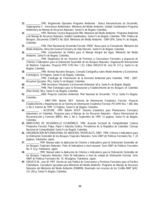 33. ___________,1995. Reglamento Operativo Programa Ambiental - Banco Interamericano de Desarrollo,
    Subprograma C - Inversiones Ambientales. Ministerio del Medio Ambiente, Unidad Coordinadora Programa
    Ambiental y de Manejo de Recursos Naturales. Santa Fe de Bogotá, Colombia.
34. ___________,1995. Memoria Técnica Negociación BID. Ministerio del Medio Ambiente, Programa Ambiental
    y de Manejo de Recursos Naturales, Unidad Coordinadora. Santa Fe de Bogotá, Colombia. 1996. Política de
    Bosques. Documento CONPES No 2834. Ministerio del Medio Ambiente - DNP:UPA, Santa Fe de Bogotá,
    Colombia.
35. ___________,1996. Plan Nacional de Desarrollo Forestal -PNDF. Bases para su Formulación. Ministerio del
    Medio Ambiente, Dirección General Forestal y de Vida Silvestre. Santa Fe de Bogotá, Colombia.
36. ___________,1996. Lineamientos de Política para el Manejo Integral del Agua. Ministerio del Medio
    Ambiente. Santa Fe de Bogotá, Colombia.
37. ___________,1996. Diagnóstico de los Sistemas de Permisos y Concesiones Forestales y propuesta de
    Criterios e indicadores para la Ordenación Sostenible de los Bosques Naturales. Organización Internacional
    de Maderas Tropicales, Proyecto PPD 11/93 Rev 1 (F). Editor OROZCO M, José M. 317 p. Santa Fe de
    Bogotá, Colombia.
38. ___________,1996. Revista Nuestros Bosques. Consulta Cartográfica sobre Medio Ambiente y Ecosistemas
    Estratégicos. 32 Páginas. Santa Fe de Bogotá, Colombia.
39. ___________,1998. Estrategia de Financiación de la Inversión Ambiental para Colombia. 1998 - 2007.
    Resumen Ejecutivo. 99 p. Santa Fe de Bogotá, Colombia.
40. ___________,1998. Incentivos Tributarios a la Inversión Ambiental. 60 p. Santa Fe de Bogotá, Bogotá.
41. ___________,1998. Plan Estratégico para la Restauración y Establecimiento de los Bosques en Colombia
    (Plan Verde). 88 p. Santa Fe de Bogotá, Colombia.
42. ___________,2000. Proyecto Colectivo Ambiental, Plan Nacional de Desarrollo. 115 p. Santa Fe Bogotá,
    Colombia.
43. ___________ - OIMT,1999. Boletín SIEF. Sistema de Información Estadístico Forestal. Proyecto
    Establecimiento e Implantación de un Sistema de Información Estadístico Forestal. PD 34/94 Rev. 1 (M). Año
    2, No 3, Febrero de 1999. 12 Páginas. Santa Fe de Bogotá, Colombia.
44. __________ - ACOFORE. 1999. Boletín SITEP. Sistema Estadístico para Plantaciones Forestales
    Industriales en Colombia. Programa para el Manejo de los Recursos Naturales - Banco Internacional de
    Reconstrucción y Fomento (BIRF). Año 3. No 5, Septiembre de 1999. 12 páginas. Santa Fe de Bogotá,
    Colombia.
45. MINISTERIO DE DESARROLLO ECONÓMICO, 1996. Acuerdo Sectorial de Competitividad. Cadena
    Productiva Forestal, Pulpa, Papel e Industria Gráfica. Presidencia de la República de Colombia; Consejo
    Nacional de Competitividad; Santa Fe de Bogotá, Colombia.
46. ORGANIZACIÓN INTERNACIONAL DE MADERAS TROPICALES, OIMT, 1998. Criterios e Indicadores para
    la Ordenación Sostenible de los Bosques Tropicales Naturales. Serie OIMT de Políticas Forestales No. 7. 23
    páginas. Yokohama, Japón.
47. __________.1999. Manual sobre la Aplicación de Criterios e Indicadores para la Ordenación Sostenible de
    los Bosques Tropicales Naturales. Parte A/ Indicadores a nivel nacional. Serie OIMT de Políticas Forestales
    No. 9. 52 p. Yokohama, Japón.
48. __________.1999. Manual sobre la Aplicación de Criterios e Indicadores para la Ordenación Sostenible de
    los Bosques Tropicales Naturales. Parte B/ Indicadores a nivel de unidad de Ordenación Forestal. Serie
    OIMT de Políticas Forestales No. 10. 48 páginas. Yokohama, Japón.
49. OROZCO M., José M.,1997. Diseño de una Política de Concesiones y Permisos Forestales para el Pacifico
    Colombiano. Consultoría ejecutada para Ministerio del Medio Ambiente. Programa de Manejo de Recursos
    Naturales del Ministerio del Medio Ambiente (PAMRN), financiado con recursos de los Crédito BIRF 3692-
    CO. 205 p. Santa Fe Bogotá, Colombia.




                                                      39
 