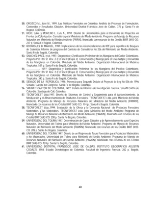 50. OROZCO M., José M., 1999, Las Políticas Forestales en Colombia. Análisis de Procesos de Formulación,
    Contenidos y Resultados Globales. Universidad Distrital Francisco José de Caldas. 375 p. Santa Fe de
    Bogotá, Colombia.
51. RICO, Julio, y MORENO L, Luis A., 1997. Diseño de Lineamientos para el Desarrollo de Proyectos en
    Frentes de Colonización. Consultoría para Ministerio del Medio Ambiente. Programa de Manejo de Recursos
    Naturales del Ministerio del Medio Ambiente (PMRN), financiado con recursos de los Crédito BIRF 3692-CO.
    227 p. Santa Fe Bogotá, Colombia.
52. RODRIGUEZ B. MANUEL, 1997. Implicaciones de las recomendaciones del IPF para la política de Bosques
    de Colombia. Informe de progreso del Contrato de Consultoría No 256 del Ministerio del Medio Ambiente.
    Santa Fe de Bogotá, Colombia.
53. SANCHEZ-PAEZ, et al, 1997. Diagnóstico y Zonificación Preliminar de los Manglares del Caribe Colombiano.
    Proyecto PD 171/ 91 Rev. 2 (F) Fase ll (Etapa 2). Conservación y Manejo para el Uso múltiple y Desarrollo
    de los Manglares en Colombia. Ministerio del Medio Ambiente. Organización Internacional de Maderas
    Tropicales. 511 p. Santa Fe de Bogotá, Colombia.
54. __________, 1997. Diagnóstico y Zonificación Preliminar de los Manglares del Pacífico Colombiano.
    Proyecto PD 171/ 91 Rev. 2 (F) Fase ll (Etapa 2). Conservación y Manejo para el Uso múltiple y Desarrollo
    de los Manglares en Colombia. Ministerio del Medio Ambiente. Organización Internacional de Maderas
    Tropicales. 343 p. Santa Fe de Bogotá, Colombia.
55. SENADO DE LA REPÚBLICA, 1996. Ponencia para Segundo Debate al Proyecto de Ley No 056 de 1996
    Senado. Gaceta del Congreso, Santa Fe de Bogotá, Colombia.
56. SMURFIT CARTÓN DE COLOMBIA, 1997. Listado de Informes de Investigación Forestal. Smurfit Cartón de
    Colombia. Santiago de Cali, Colombia.
57. TECNIFOREST Ltda,1997. Diseño de Sistemas de Control y Seguimiento para el Aprovechamiento, la
    Movilización y el Almacenamiento de Productos Forestales. TECNIFOREST Ltda. para Ministerio del Medio
    Ambiente. Programa de Manejo de Recursos Naturales del Ministerio del Medio Ambiente (PAMRN),
    financiado con recursos de los Crédito BIRF 3692-CO. 174 p.. Santa Fe Bogotá, Colombia.
58. TECNIFOREST Ltda.,1999. Evaluación de la Oferta y la Demanda Nacional de Productos Forestales
    Maderables y No Maderables. TECNIFOREST Ltda. para Ministerio del Medio Ambiente Programa de
    Manejo de Recursos Naturales del Ministerio del Medio Ambiente (PAMRN), financiado con recursos de los
    Crédito BIRF 3692-CO. 208 p. Santa Fe Bogotá, Colombia.
59. UNIVERSIDAD DEL TOLIMA,1997. Determinación de Cupos Globales y de Aprovechamiento y por Especies
    Naturales. Universidad del Tolima para Ministerio del Medio Ambiente. Programa de Manejo de Recursos
    Naturales del Ministerio del Medio Ambiente (PAMRN), financiado con recursos de los Crédito BIRF 3692-
    CO. 209 p. Santa Fe Bogotá, Colombia.
60. UNIVERSIDAD DEL TOLIMA,1997. Diseño de un Régimen de Tasas Forestales para Productos Maderables
    y No Maderables. Universidad del Tolima para Ministerio del Medio Ambiente. Programa de Manejo de
    Recursos Naturales del Ministerio del Medio Ambiente (PAMRN), financiado con recursos de los Crédito
    BIRF 3692-CO. 124 p. Santa Fe Bogotá, Colombia.
61. UNIVERSIDAD DISTRITAL FRANSISCO JOSE DE CALDAS, INSTITUTO GEOGRAFICO AGUSTIN
    CODAZZI, 1984. Estudio Dendrológico de Colombia. Facultad de Ingeniería Forestal. 282 p. Bogotá,
    Colombia.




                                                     40
 