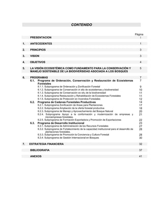 CONTENIDO

                                                                                                        Página
     PRESENTACION                                                                                           i

1.   ANTECEDENTES                                                                                          1

2.   PRINCIPIOS                                                                                            3

3.   VISION                                                                                                3

4.   OBJETIVOS                                                                                             4

5.   LA VISIÓN ECOSISTÉMICA COMO FUNDAMENTO PARA LA CONSERVACIÓN Y                                         5
     MANEJO SOSTENIBLE DE LA BIODIVERSIDAD ASOCIADA A LOS BOSQUES

6.   PROGRAMAS                                                                                             7
     6.1. Programa de Ordenación, Conservación y Restauración de Ecosistemas                               7
          Forestales
            6.1.1. Subprograma de Ordenación y Zonificación Forestal                                       9
            6.1.2. Subprograma de Conservación in situ de ecosistemas y biodiversidad                      10
            6.1.3. Subprograma de Conservación ex situ de la biodiversidad                                 11
            6.1.4. Subprograma Restauración y Rehabilitación de Ecosistemas Forestales                     11
            6.1.5. Subprograma de Protección en Incendios Forestales                                       12
     6.2.   Programa de Cadenas Forestales Productivas                                                     14
            6.2.1. Subprograma Zonificación de Areas para Plantaciones                                     17
            6.2.2. Subprograma Ampliación de la oferta forestal productiva                                 18
            6.2.3. Subprograma de Manejo y Aprovechamiento del Bosque Natural                              20
            6.2.4. Subprograma Apoyo a la conformación y modernización de empresas y                       21
                    microempresas forestales.
            6.2.5. Subprograma de Formación Exportadora y Promoción de Exportaciones                       22
     6.3.   Programa de Desarrollo Institucional                                                           23
            6.3.1. Subprograma de Administración de los Recursos Forestales                                27
            6.3.2. Subprograma de Fortalecimiento de la capacidad institucional para el desarrollo de      28
                    plantaciones forestales.
            6.3.3. Subprograma de Promoción la Conciencia y Cultura Forestal                               28
            6.3.4. Subprograma de Gestión Internacional en Bosques                                         30

7.   ESTRATEGIA FINANCIERA                                                                                 32

     BIBLIOGRAFIA                                                                                          37

     ANEXOS                                                                                                41
 