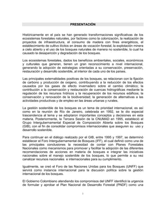 PRESENTACIÓN


Históricamente en el país se han generado transformaciones significativas de los
ecosistemas forestales naturales, por factores como la colonización, la realización de
proyectos de infraestructura, el consumo de madera con fines energéticos, el
establecimiento de cultivo ilícitos en áreas de vocación forestal, la explotación minera
a cielo abierto y el uso de los bosques naturales de manera no sostenible, lo cual ha
causado la desaparición y degradación de los bosques.

Los ecosistemas forestales, dados los beneficios ambientales, sociales, económicos
y culturales que generan, tienen un gran reconocimiento a nivel internacional,
generando la adopción de estrategias orientadas a su conservación, preservación,
restauración y desarrollo sostenible, al interior de cada uno de los países.

Las principales externalidades positivas de los bosques, se relacionan con la fijación
de carbono y producción de oxigeno, contribuyendo a la reducción de los efectos
causados por los gases de efecto invernadero sobre el cambio climático; la
contribución a la conservación y restauración de cuencas hidrográficas mediante la
regulación de los recursos hídricos y la recuperación de los recursos edáficos; la
conservación y renovación de la biodiversidad; la generación de alternativas a las
actividades productivas y de empleo en las áreas urbanas y rurales.

La gestión sostenible de los bosques es un tema de prioridad internacional, es así
como en la reunión de Río de Janeiro, celebrada en 1992, se le dio especial
trascendencia al tema y se adoptaron importantes conceptos y decisiones en esta
materia. Posteriormente, la Tercera Sesión de la CNUMAD en 1995, estableció el
Grupo Intergubernamental Especial de Composición Abierta sobre los Bosques
(GIB), con el fin de consolidar compromisos internacionales que aseguren su uso y
desarrollo sostenible.

Para continuar en el diálogo realizado por el GIB, entre 1995 y 1997, se determinó
establecer el Foro Intergubernamental de Bosques (IFF), el cual definió como una de
las principales conclusiones la necesidad de contar con Planes Forestales
Nacionales como mecanismos para promover y facilitar la adopción de las diferentes
recomendaciones de acciones en materia de bosques e integrar las iniciativas
nacionales sobre el manejo sostenible de los bosques, lo que permite a su vez
canalizar recursos nacionales e internacionales para su cumplimiento.

Igualmente, se creó el Foro de las Naciones Unidas para los Bosques (UNFF) que
servirá como instancia internacional para la discusión política sobre la gestión
internacional de los bosques.

El Gobierno Colombiano atendiendo los compromisos del UNFF identificó la urgencia
de formular y aprobar el Plan Nacional de Desarrollo Forestal (PNDF) como una

                                           i
 