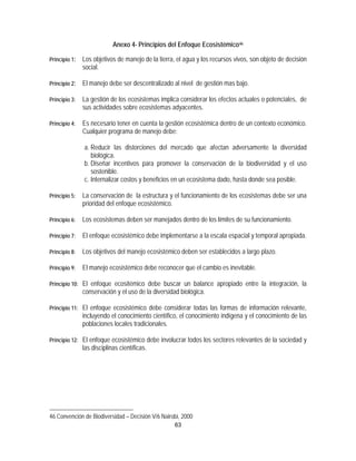 Anexo 4- Principios del Enfoque Ecosistémico46

Principio 1:   Los objetivos de manejo de la tierra, el agua y los recursos vivos, son objeto de decisión
               social.

Principio 2:   El manejo debe ser descentralizado al nivel de gestión mas bajo.

Principio 3:   La gestión de los ecosistemas implica considerar los efectos actuales o potenciales, de
               sus actividades sobre ecosistemas adyacentes.

Principio 4:   Es necesario tener en cuenta la gestión ecosistémica dentro de un contexto económico.
               Cualquier programa de manejo debe:

               a. Reducir las distorciones del mercado que afectan adversamente la diversidad
                  biológica.
               b. Diseñar incentivos para promover la conservación de la biodiversidad y el uso
                  sostenible.
               c. Internalizar costos y beneficios en un ecosistema dado, hasta donde sea posible.

Principio 5:   La conservación de la estructura y el funcionamiento de los ecosistemas debe ser una
               prioridad del enfoque ecosistémico.

Principio 6:   Los ecosistemas deben ser manejados dentro de los límites de su funcionamiento.

Principio 7:   El enfoque ecosistémico debe implementarse a la escala espacial y temporal apropiada.

Principio 8:   Los objetivos del manejo ecosistémico deben ser establecidos a largo plazo.

Principio 9:   El manejo ecosistémico debe reconocer que el cambio es inevitable.

Principio 10: El enfoque ecositémico debe buscar un balance apropiado entre la integración, la
               conservación y el uso de la diversidad biológica.

Principio 11: El enfoque ecosistémico debe considerar todas las formas de información relevante,
               incluyendo el conocimiento científico, el conocimiento indígena y el conocimiento de las
               poblaciones locales tradicionales.

Principio 12: El enfoque ecosistémico debe involucrar todos los sectores relevantes de la sociedad y
               las disciplinas científicas.




46 Convención de Biodiversidad – Decisión V/6 Nairobi, 2000
                                                    63
 