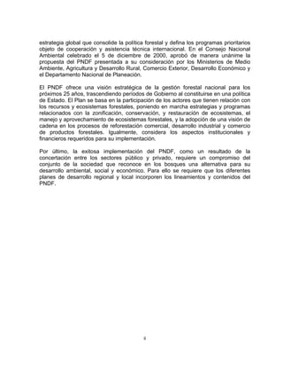 estrategia global que consolide la política forestal y defina los programas prioritarios
objeto de cooperación y asistencia técnica internacional. En el Consejo Nacional
Ambiental celebrado el 5 de diciembre de 2000, aprobó de manera unánime la
propuesta del PNDF presentada a su consideración por los Ministerios de Medio
Ambiente, Agricultura y Desarrollo Rural, Comercio Exterior, Desarrollo Económico y
el Departamento Nacional de Planeación.

El PNDF ofrece una visión estratégica de la gestión forestal nacional para los
próximos 25 años, trascendiendo períodos de Gobierno al constituirse en una política
de Estado. El Plan se basa en la participación de los actores que tienen relación con
los recursos y ecosistemas forestales, poniendo en marcha estrategias y programas
relacionados con la zonificación, conservación, y restauración de ecosistemas, el
manejo y aprovechamiento de ecosistemas forestales, y la adopción de una visión de
cadena en los procesos de reforestación comercial, desarrollo industrial y comercio
de productos forestales. Igualmente, considera los aspectos institucionales y
financieros requeridos para su implementación.

Por último, la exitosa implementación del PNDF, como un resultado de la
concertación entre los sectores público y privado, requiere un compromiso del
conjunto de la sociedad que reconoce en los bosques una alternativa para su
desarrollo ambiental, social y económico. Para ello se requiere que los diferentes
planes de desarrollo regional y local incorporen los lineamientos y contenidos del
PNDF.




                                           ii
 
