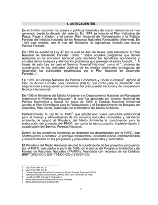 1. ANTECEDENTES

En el ámbito nacional, los planes y políticas forestales de mayor relevancia se han
generado desde la década del setenta. En 1974 se formuló el Plan Indicativo de
Pulpa, Papel y Cartón, y el primer Plan Nacional de Reforestación y la Política
Forestal del Instituto Nacional de los Recursos Naturales Renovables (Inderena). En
1984 esta entidad, con el aval del Ministerio de Agricultura, formuló una nueva
Política Forestal.

En 1989 se expidió la Ley 37 por la cual se dan las bases para estructurar el Plan
Nacional de Desarrollo Forestal 1 como “...todos aquellos programas que deben
realizarse en la economía nacional para mantener los beneficios económicos y
sociales de los bosques y atender los problemas que presenta el sector forestal...". A
través de esta Ley se creó el Servicio Forestal Nacional 2 como el "...sistema de
coordinación de las entidades públicas de los niveles territoriales encargadas de
desarrollar las actividades establecidas por el Plan Nacional de Desarrollo
Forestal...".

En 1989, el Consejo Nacional de Política Económica y Social (Conpes) 3 , aprobó el
Plan de Acción Forestal para Colombia (PAFC) que contó para su desarrollo con
asignaciones presupuestes provenientes del presupuesto nacional y de cooperación
técnica internacional.

En 1996 el Ministerio del Medio Ambiente y el Departamento Nacional de Planeación
elaboraron la Política de Bosques 4 , la cual fue aprobada por consejo Nacional de
Política Económica y Social. En mayo de 1998, el Consejo Nacional Ambiental
aprobó el Plan Estratégico para la Restauración y el Establecimiento de Bosques en
Colombia, Plan Verde, elaborado por el Ministerio del Medio Ambiente.

Posteriormente, la Ley 99 de 1993 5 , que adoptó una nueva estructura institucional
para el manejo y administración de los recursos naturales renovables y del medio
ambiente, le asignó al Ministerio del Medio Ambiente la coordinación para la
elaboración del proyecto del PNDF, así como la estructuración, implementación y
coordinación del Servicio Forestal Nacional.

Dentro de las anteriores iniciativas se destacan las desarrolladas por el PAFC, que
contribuyeron a construir un enfoque transectorial, interinstitucional, interdisciplinario
y descentralizado en los programas y propuestas nacionales y sectoriales.
El Ministerio del Medio Ambiente asumió la coordinación de los proyectos propuestos
por el PAFC, ejecutados a partir de 1995, en el marco del Programa Ambiental y de
Manejo de Recursos Naturales (PAMRN), financiado con recursos de los Créditos
BIRF 6 3692-CO y BID 7 774/OC-CO y 910/SF-CO.



1   Ley 37 de 1989, Art. 2º.
2   Ley 37 de 1989, Art. 3º.
3   Consejo Nacional de Política Económica y Social, Conpes. Documento 2429
4   Aprobada mediante Documento CONPES 2834, de 31 de enero de 1996.
5   Ley 99 de 1993, Artículo 5, Parágrafo 4.
6   Banco Internacional de Reconstrucción y Fomento
7   Banco Interamericano de Desarrollo


                                                           1
 