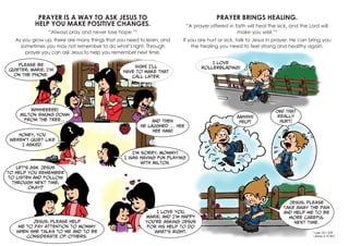 PRAYER IS A WAY TO ASK JESUS TO
HELP YOU MAKE POSITIVE CHANGES.
“Always pray and never lose hope.”2
As you grow up, there are many things that you need to learn, and
sometimes you may not remember to do what’s right. Through
prayer you can ask Jesus to help you remember next time.
PRAYER BRINGS HEALING.
“A prayer offered in faith will heal the sick, and the Lord will
make you well.”3
If you are hurt or sick, talk to Jesus in prayer. He can bring you
the healing you need to feel strong and healthy again.
Please be
quieter, Marie, I’m
on the phone.
WHHHEEEEE!
Milton swung down
from the tree… And then
he laughed … HEE
HEE HAW!
AAHHHH!
HELP!
OW! That
really
hurt!
Jesus, please
take away the pain
and help me to be
more careful
next time.
Honey, you
weren’t quiet like
I asked.
Let’s ask Jesus
to help you remember
to listen and follow
through next time,
okay?
I love you,
Marie, and I’m happy
you’re asking Jesus
for His help to do
what’s right.
Jesus, please help
me to pay attention to Mommy
when she talks to me and to be
considerate of others.
I’m sorry, Mommy!
I was having fun playing
with Milton.
Sigh! I’ll
have to make that
call later.
I love
rollerblading!
2
Luke 18:1 ICB
3
James 5:15 NLT
 