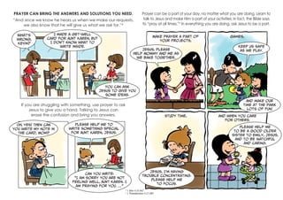 PRAYER CAN BRING THE ANSWERS AND SOLUTIONS YOU NEED.
“And since we know he hears us when we make our requests,
we also know that he will give us what we ask for.”4
Prayer can be a part of your day, no matter what you are doing. Learn to
talk to Jesus and make Him a part of your activities; in fact, the Bible says
to “pray at all times.”5
In everything you are doing, ask Jesus to be a part.
If you are struggling with something, use prayer to ask
Jesus to give you a hand. Talking to Jesus can
erase the confusion and bring you answers.
What’s
wrong,
Kevin?
I made a get-well
card for Aunt Karen, but
I don’t know what to
write inside.
You can ask
Jesus to give you
some ideas.
Oh, yes! Then can
you write my note in
the card, Mom?
Please help me to
write something special
for Aunt Karen, Jesus.
Can you write:
“I am sorry you are not
feeling well, Aunt Karen. I
am praying for you. …”
Make prayer a part of
your projects,
games,
study time, and when you care
for others.
Jesus, please
help Mommy and me as
we bake together.
Keep us safe
as we play.
And make our
time at the park
lots of fun!
Jesus, I’m having
trouble concentrating.
Please help me
to focus.
Please help me
to be a good older
sister to Emily, Jesus,
and to be watchful
and caring.
4
1 John 5:15 NLT
5
1 Thessalonians 5:17 GNT
 