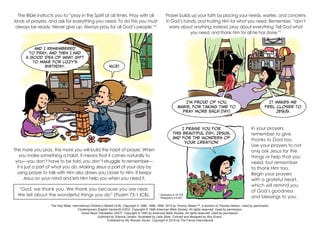 And I remembered
to pray, and then I had
a good idea of what gift
to make for Lizzy’s
birthday.
I praise You for
this beautiful day, Jesus,
and for the wonders of
Your creation!
I’m proud of you,
Marie, for taking time to
pray more each day!
It makes me
feel closer to
Jesus.
Nice!
The Bible instructs you to “pray in the Spirit at all times. Pray with all
kinds of prayers, and ask for everything you need. To do this you must
always be ready. Never give up. Always pray for all God’s people.”6
Prayer builds up your faith by placing your needs, worries, and concerns
in God’s hands, and trusting Him for what you need. Remember, “don’t
worry about anything; instead, pray about everything. Tell God what
you need, and thank him for all he has done.”7
In your prayers,
remember to give
thanks to God too.
Use your prayers to not
only ask Jesus for the
things or help that you
need, but remember
to thank Him too.
Begin your prayers
with a grateful heart,
which will remind you
of God’s goodness
and blessings to you.
“God, we thank you. We thank you because you are near.
We tell about the wonderful things you do” (Psalm 75:1 ICB).
The Holy Bible, International Children’s Bible® (ICB). Copyright © 1986, 1988, 1999, 2015 by Tommy Nelson™, a division of Thomas Nelson. Used by permission.
Contemporary English Version® (CEV). Copyright © 1995 American Bible Society. All rights reserved. Used by permission.
Good News Translation (GNT). Copyright © 1992 by American Bible Society. All rights reserved. Used by permission.
Authored by Shanna Landon. Illustrated by Leila Shae. Colored and designed by Roy Evans.
Published by My Wonder Studio. Copyright © 2019 by The Family International
6
Ephesians 6:18 ICB
7
Philippians 4:6 NLT
The more you pray, the more you will build the habit of prayer. When
you make something a habit, it means that it comes naturally to
you—you don’t have to be told, you don’t struggle to remember—
it is just a part of what you do. Making Jesus a part of your day by
using prayer to talk with Him also draws you closer to Him. It keeps
Jesus on your mind and lets Him help you when you need it.
 