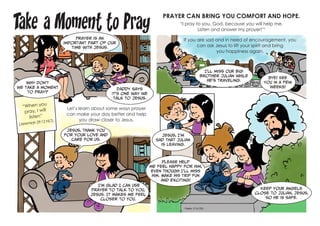 Take a Moment to Pray
“When you
pray, I will
listen”
(Jeremiah 29:12 NLT).
Let’s learn about some ways prayer
can make your day better and help
you draw closer to Jesus.
PRAYER CAN BRING YOU COMFORT AND HOPE.
“I pray to you, God, because you will help me.
Listen and answer my prayer!”1
If you are sad and in need of encouragement, you
can ask Jesus to lift your spirit and bring
you happiness again.
Prayer is an
important part of our
time with Jesus.
Daddy says
it’s one way we
talk to Jesus.
Why don’t
we take a moment
to pray?
Jesus, thank You
for Your love and
care for us.
I’m glad I can use
prayer to talk to You,
Jesus. It makes me feel
closer to You.
I’ll miss our big
brother Julian while
he’s traveling.
Jesus, I’m
sad that Julian
is leaving.
Keep Your angels
close to Julian, Jesus,
so he is safe.
Please help
me feel happy for him,
even though I’ll miss
him. Make his trip fun
and exciting!
Bye! See
you in a few
weeks!
1
Psalm 17:6 CEV
 