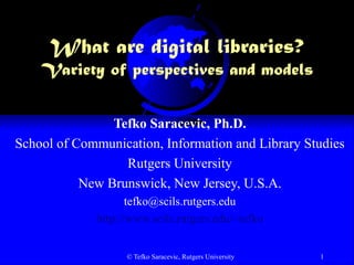 © Tefko Saracevic, Rutgers University 1
What are digital libraries?
Variety of perspectives and models
Tefko Saracevic, Ph.D.
School of Communication, Information and Library Studies
Rutgers University
New Brunswick, New Jersey, U.S.A.
tefko@scils.rutgers.edu
http://www.scils.rutgers.edu/~tefko
 