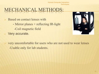 MECHANICAL METHODS:
 Based on contact lenses with
- Mirror planes + reflecting IR-light
-Coil magnetic field
 Very accurate.
 very uncomfortable for users who are not used to wear lenses
-Usable only for lab students.
Human Computer Interaction
Techniques
10
 
