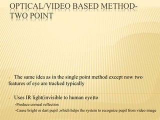 OPTICAL/VIDEO BASED METHOD-
TWO POINT
 The same idea as in the single point method except now two
features of eye are tracked typically
 Uses IR light(invisible to human eye)to
-Produce corneal reflection
-Cause bright or dart pupil ,which helps the system to recognize pupil from video image
 