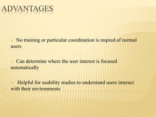 ADVANTAGES
 No training or particular coordination is reqired of normal
users
 Can determine where the user interest is focused
automatically
 Helpful for usability studies to understand users interact
with their environments
 