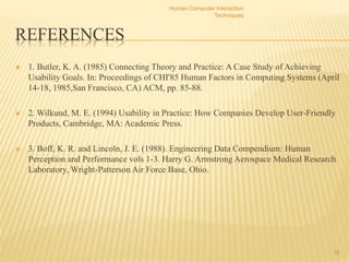 REFERENCES
 1. Butler, K. A. (1985) Connecting Theory and Practice: A Case Study of Achieving
Usability Goals. In: Proceedings of CHI'85 Human Factors in Computing Systems (April
14-18, 1985,San Francisco, CA) ACM, pp. 85-88.
 2. Wilkund, M. E. (1994) Usability in Practice: How Companies Develop User-Friendly
Products, Cambridge, MA: Academic Press.
 3. Boff, K. R. and Lincoln, J. E. (1988). Engineering Data Compendium: Human
Perception and Performance vols 1-3. Harry G. Armstrong Aerospace Medical Research
Laboratory, Wright-Patterson Air Force Base, Ohio.
Human Computer Interaction
Techniques
16
 