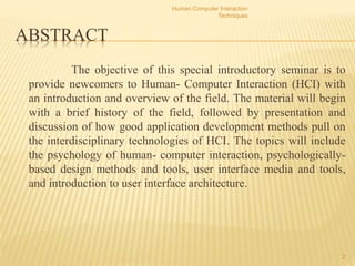 ABSTRACT
The objective of this special introductory seminar is to
provide newcomers to Human- Computer Interaction (HCI) with
an introduction and overview of the field. The material will begin
with a brief history of the field, followed by presentation and
discussion of how good application development methods pull on
the interdisciplinary technologies of HCI. The topics will include
the psychology of human- computer interaction, psychologically-
based design methods and tools, user interface media and tools,
and introduction to user interface architecture.
Human Computer Interaction
Techniques
2
 