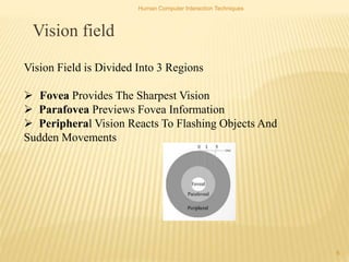 Human Computer Interaction Techniques
6
Vision field
Vision Field is Divided Into 3 Regions
 Fovea Provides The Sharpest Vision
 Parafovea Previews Fovea Information
 Peripheral Vision Reacts To Flashing Objects And
Sudden Movements
 
