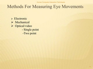 Human Computer Interaction Techniques
8
Methods For Measuring Eye Movements
 Electronic
 Mechanical
 Optical/video
- Single point
-Two point
 