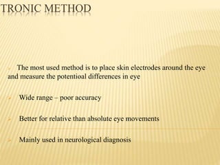 CTRONIC METHOD
 The most used method is to place skin electrodes around the eye
and measure the potentioal differences in eye
 Wide range – poor accuracy
 Better for relative than absolute eye movements
 Mainly used in neurological diagnosis
 