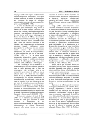 170 VIEIRA, C.S.; SCHNEIDER, J.F.; PICCOLI,M.
Ciência, Cuidado e Saúde Maringá,v. 2, n. 2, p. 169-176, jul./dez. 2003
e espaço. Tendo como objeto, estabelecer uma
relação interpessoal, intergrupal e social para
alcançar objetivos de saúde ou ajustamento
aos problemas de saúde do indivíduo
compreendido como parte de um contexto bio-
psico-social (FREITAS, 1985).
A partir da identificação dos principais
conceitos para enfermagem, King passou a
formulação de uma estrutura conceitual, que
sofreu uma evolução e aprimoramento de seus
conceitos e que embasou o desenvolvimento
de uma teoria geral para a enfermagem, a
Teoria do Alcance de Metas. Na contínua
evolução da estrutura conceitual, King amplia
o marco conceitual inicial, definindo como
foco central da estrutura conceitual o ser
humano e seu comportamento, partindo dessa
estrutura inicial, estabelecem como
pressuposto: “o ser humano atua em sistemas
sociais através de relacionamentos
interpessoais, em termos de suas percepções,
as quais influenciam sua vida e sua saúde”
(KING, 1971, p. 35). A partir desse
pressuposto, desenvolveu quatro conceitos
centrais para nortear os modelos conceituais e
as teorias de enfermagem, sendo eles, o meio
ambiente, saúde, ser humano e enfermagem.
Com a concepção de ser humano e o
pressuposto geral de que estes em interação
com o meio ambiente são o foco da
enfermagem, cuja atribuição seria a de
conduzi-los a um estado de saúde, ou seja, a
estarem aptos para atuar em seus papéis
sociais (GARCIA, 1996). O sistema conceitual
é composto por três sistemas interatuantes, o
sistema pessoal, no qual insere a idéia de que
cada ser humano forma um sistema, e de que
por meio de interações, esses seres humanos
formarão duplas, pequenos ou grandes grupos,
constituindo assim um outro sistema, ao qual
denomina de sistema interpessoal. Esses seres
humanos agrupados estruturarão organizações
de acordo com suas necessidades e interesses,
formando o sistema social (GEORGE, 1990).
Os elementos principais da teoria de King
(1981) são os indivíduos que interagem num
sistema de saúde para ajudarem e serem
ajudados na manutenção ou no
restabelecimento do estado de saúde. Portanto,
encontrando-se no sistema interpessoal
proposto pela autora. Assim, os maiores
conceitos da teoria do alcance de metas são
vistos no sistema interpessoal compreendendo
a interação, percepção, comunicação,
transação, self, papel, estresse, crescimento e
desenvolvimento, tempo e espaço (GEORGE,
1990).
King (1981) inter-relacionou esses
conceitos mediante as seguintes proposições:
as transações ocorrerão se estiver presente a
precisão perceptiva; se estas transações forem
realizadas entre o enfermeiro e os indivíduos,
as metas serão alcançadas; se as metas forem
atingidas ocorrerão a satisfação e o
atendimento eficiente de enfermagem; se
existirem transações entre a díade enfermeiro e
indivíduo, o crescimento e desenvolvimento
serão estimulados; se as expectativas e o
desempenho dos papéis, tal como percebidos
pelo enfermeiro e pelo indivíduo, forem
congruentes, haverá transações; pode ocorrer o
estresse entre as interações enfermeiro e
indivíduo se houver conflitos de papéis entre
estes; se a enfermeira comunicar informações
adequadas aos indivíduos, embasadas em seus
conhecimentos e habilidades, haverá uma
fixação mútua de metas e estas serão atingidas
(GEORGE, 1990; GARCIA, 1996).
Assim, tem-se que o sistema pessoal do
enfermeiro interage com o sistema pessoal do
indivíduo formando uma díade, o sistema
interpessoal. Este sistema sofre influências dos
sistemas sociais que os cercam.
Para atender a proposta desse estudo se fez
necessário explanar sobre o sistema conceitual
e a teoria proposta por King (1981), passando-
se neste momento a apresentar como a autora
descreve o processo de enfermagem em sua
teoria.
O processo de enfermagem é um método
usado pelos enfermeiros para levantar dados,
planejar, implementar e avaliar o cuidado
prestado. Para sua realização são necessárias
habilidades especiais para a coleta de dados,
para se comunicar e capacidade de codificar
esses dados, identificando objetivos e os meios
para alcançá-los. A autora define o processo
de enfermagem como a aplicação prática de
sua teoria, o qual pode ser implementado pela
utilização de dois instrumentos desenvolvidos
por ela. O primeiro é resultante de uma
adaptação feita por King (1981) do Problem-
 