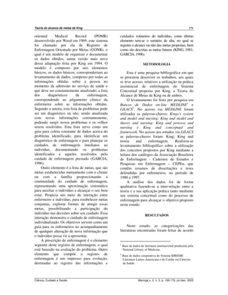 Teoria do alcance de metas de King 171
Ciência, Cuidado e Saúde Maringá,v. 2, n. 2, p. 169-176, jul./dez. 2003
oriented Medical Record (POMR)
desenvolvido por Weed em 1969, este sistema
foi chamado por ela de Registro de
Enfermagem Orientado por Metas (GONR), o
qual é um modelo de organizar e documentar
os dados obtidos, numa versão mais nova
dessa adaptação feita por King em 1994. O
modelo é composto por seis elementos
básicos, os dados básicos, corresponderiam ao
levantamento de dados, composto por todas as
informações obtidas sobre a pessoa no
momento da admissão no serviço de saúde e
que deve ser constantemente atualizado; a lista
dos diagnósticos de enfermagem,
correspondendo ao julgamento clínico da
enfermeira sobre as informações obtidas.
Segundo a autora, esta lista de problemas pode
ser um diagnóstico ou não, sendo atualizada
com novas informações constantemente,
podendo surgir novos problemas e os velhos
serem resolvidos. Esta lista serve como um
guia para coleta constante de dados acerca do
problema identificado, para identificar um
diagnóstico de enfermagem e para planejar os
cuidados de enfermagem imediatos ao
indivíduo, documentando os problemas
identificados e aqueles resolvidos pelo
cuidado de enfermagem prestado (GARCIA,
1996).
Outro elemento é a lista de metas, que são
metas estabelecidas mutuamente com o cliente
ou com a família proporcionando a
continuidade do cuidado de enfermagem,
representando uma aproximação sistemática
para auxiliar o indivíduo a alcançar o seu bem
estar. Propicia um meio de interação entre
enfermeiro e indivíduo, para estabelecer metas
conjuntas, explorar formas de atingir essas
metas, possibilitando a participação do
indivíduo nas decisões sobre seu cuidado. Essa
interação demonstra o cuidado de enfermagem
individualizado. Os objetivos servem como um
guia para os enfermeiros no acompanhamento
de qualquer alteração de nova informação que
o indivíduo possa vir a apresentar.
A prescrição de enfermagem é o elemento
seguinte deste registro de enfermagem, o qual
está baseado na avaliação do problema. Outro
elemento que compõe o registro de
enfermagem é um impresso para evolução,
destinadas ao registro das informações e
cuidados rotineiros do indivíduo, como último
elemento tem-se o sumário de alta, no qual se
registra o alcance ou não das metas propostas, bem
como são descritas as metas futuras (KING, 1981;
GARCIA, 1996).
METODOLOGIA
Esta é uma pesquisa bibliográfica em que
se procurou descrever os trabalhos, aos quais
se teve acesso, relativos a utilização na prática
assistencial de enfermagem do Sistema
Conceitual proposto por King, a Teoria do
Alcance de Metas de King ou de ambos.
O levantamento foi feito por pesquisa em
Bancos de Dados on-line MEDLINE1
e
LILACS2
. No acesso via MEDLINE foram
utilizadas as palavras-chaves: Kings's system
and model and nursing; King and model and
theory and nursing; King and process and
nursing e King and conceptual and
framework. No acesso aos estudos via LILACS
as palavras-chaves foram: King; King and
teoria and enfermagem. Realizou-se
levantamento bibliográfico sobre a utilização
dos conceitos propostos por King mediante a
leitura dos catálogos da Associação Brasileira
de Enfermagem - Cadernos de Estudos e
Pesquisas em Enfermagem – CEPEn, que
contêm resumos de dissertações e teses
defendidas por enfermeiros, no período de
1980 a 1997.
A análise dos dados foi de forma
qualitativa fazendo-se a inter-relação entre a
teoria e a sua aplicação prática tanto mediante
seu sistema conceitual como do processo de
enfermagem para alcançar o objetivo proposto
neste estudo.
RESULTADOS
Neste estudo, as categorizações das
literaturas encontradas foram feitas de acordo
1
Base de dados de literatura internacional produzida pela
National Library of Medicine.
2
Base de dados cooperativa do Sistema BIREME
Literature Latino-Americana e do Caribe em Ciências
da Saúde.
 