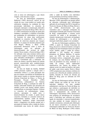 172 VIEIRA, C.S.; SCHNEIDER, J.F.; PICCOLI,M.
Ciência, Cuidado e Saúde Maringá,v. 2, n. 2, p. 169-176, jul./dez. 2003
com as áreas de enfermagem a que dizem
respeito, como descrito a seguir.
Na área de Enfermagem psiquiátrica,
DeHowitt (1992) descreveu, através de um
estudo de caso, como podem ser usados pela
enfermeira terapeuta, na condução de uma
psicoterapia individual, os conceitos de
transação, interação e comunicação, derivados
do Sistema Conceitual de King (1981). Silva et
al. (1995) estruturaram um grupo de ajuda para
trabalhar a ansiedade e a angústia vivenciadas
por graduandas de enfermagem, no processo
de transição de aluna para profissional,
utilizando os conceitos de King (1981), o
modelo de entrevista proposto por Jacques
Salomé e os grupos de encontro propostos por
Carl Rogers. Murray e Baier (1996)
procuraram demonstrar como a teoria de
enfermagem pode ser aplicada no
desenvolvimento dos serviços de saúde
mental. Nesse estudo, a Teoria de King (1981)
foi utilizada como uma estrutura teórica para
conceituar o papel e a função de um programa
para indivíduos desabrigados e mentalmente
doentes. Concluíram que a realização das
metas do cliente é possível dentro do sistema
pessoal caracterizado pelo estabelecimento
mútuo de metas entre o cliente e o indivíduo
que cuida.
Na área de Saúde da família, Hobdell
(1995) procurou explorar a relação entre o
sofrimento crônico e a exata percepção dos
pais de crianças com defeito no fechamento do
tubo neural, usando os sistemas interativos do
Sistema Conceitual de King e a Teoria da
Percepção Pessoal. Doornbos (1995)
desenvolveu, embasando-se no Sistema
Conceitual de King, a avaliação da saúde da
família, enfocando famílias que possuíam um
membro jovem com doença mental crônica
(esquizofrenia ou desordem bipolar). Utilizou
os conceitos de enfrentamento, tempo,
estresse, percepção e saúde para o
desenvolvimento do estudo. A partir destes
conceitos, formulou os conceitos teóricos de
enfrentamento familiar, saúde da família,
estressores familiares, tempo transcorrido
desde o diagnóstico da doença mental até a
percepção do familiar sobre a saúde do cliente,
estruturando uma teoria de médio alcance
sobre a saúde da família com indivíduos
jovens portadores de doença mental crônica.
Na área de Enfermagem e administração,
Messmer (1995) apresentou um projeto piloto
de educação continuada para enfermagem
aplicado em um hospital dos EUA, baseado na
Teoria do Alcance de Metas de King. Brown e
Lee (1980) desenvolveram um guia
sistemático para a educação continuada em
enfermagem norteada pelo Sistema Conceitual
de King, compreendendo o sistema social
(conceitos de saúde e de percepção), as
relações interpessoais (relevantes em qualquer
situação de enfermagem) e os níveis de
interação (individual, grupal e em sociedade).
Na área de Enfermagem pediátrica, Frey
(1989), a partir do Sistema Conceitual de
King, descreveu o desenvolvimento e testagem
empírica de uma formulação teórica de suporte
social, família, saúde e saúde da criança,
aplicando a 103 famílias de crianças
portadoras de Diabete Mellitus. O mesmo
autor, em 1995, faz uma revisão dessa
formulação teórica, comparando dois grupos
de crianças, um com Diabete Mellitus e o
outro de portadores de asma, avaliando se a
saúde da criança sofria implicações
significativas dos fatores da doença, do
suporte social, da saúde da família e das ações
de saúde a que estava sujeita. Norris e Hoyer
(1993) propuseram uma estrutura sistêmica de
acordo com a filosofia de cuidado centrada na
família, baseada na Teoria do Alcance de
Metas de King, para ser utilizada em UTI
Neonatal.
Na área de Enfermagem médica, Husband
(1988) relatou um estudo de caso de um
indivíduo diabético em uma unidade
ambulatorial, com base na Teoria de King, em
que enfatiza a participação do indivíduo no
processo de estabelecimento mútuo de metas
para o planejamento do cuidado de
enfermagem. Nascimento (1991) desenvolveu
uma proposta de metodologia de assistência
junto a indivíduos que sofreram um infarto
agudo do miocárdio e estavam hospitalizados
em uma unidade de terapia intensiva ou
unidade coronariana, norteada pela elaboração
de um marco conceitual e no processo de
enfermagem embasados na Teoria do Alcance
de Metas de King. Rodrigues (1992) relatou
 