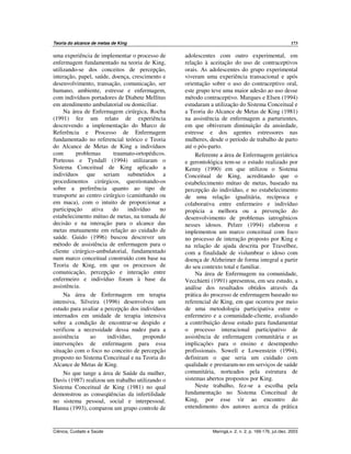 Teoria do alcance de metas de King 173
Ciência, Cuidado e Saúde Maringá,v. 2, n. 2, p. 169-176, jul./dez. 2003
uma experiência de implementar o processo de
enfermagem fundamentado na teoria de King,
utilizando-se dos conceitos de percepção,
interação, papel, saúde, doença, crescimento e
desenvolvimento, transação, comunicação, ser
humano, ambiente, estresse e enfermagem,
com indivíduos portadores de Diabete Mellitus
em atendimento ambulatorial ou domiciliar.
Na área de Enfermagem cirúrgica, Rocha
(1991) fez um relato de experiência
descrevendo a implementação do Marco de
Referência e Processo de Enfermagem
fundamentado no referencial teórico e Teoria
do Alcance de Metas de King a indivíduos
com problemas traumato-ortopédicos.
Porteous e Tyndall (1994) utilizaram o
Sistema Conceitual de King aplicado a
indivíduos que seriam submetidos a
procedimentos cirúrgicos, questionando-os
sobre a preferência quanto ao tipo de
transporte ao centro cirúrgico (caminhando ou
em maca), com o intuito de proporcionar a
participação ativa do indivíduo no
estabelecimento mútuo de metas, na tomada de
decisão e na interação para o alcance das
metas mutuamente em relação ao cuidado de
saúde. Guido (1996) buscou descrever um
método de assistência de enfermagem para o
cliente cirúrgico-ambulatorial, fundamentado
num marco conceitual construído com base na
Teoria de King, em que os processos de
comunicação, percepção e interação entre
enfermeiro e indivíduo foram à base da
assistência.
Na área de Enfermagem em terapia
intensiva, Silveira (1996) desenvolveu um
estudo para avaliar a percepção dos indivíduos
internados em unidade de terapia intensiva
sobre a condição de encontrar-se despido e
verificou a necessidade dessa nudez para a
assistência ao indivíduo, propondo
intervenções de enfermagem para essa
situação com o foco no conceito de percepção
proposto no Sistema Conceitual e na Teoria do
Alcance de Metas de King.
No que tange a área de Saúde da mulher,
Davis (1987) realizou um trabalho utilizando o
Sistema Conceitual de King (1981) no qual
demonstrou as conseqüências da infertilidade
no sistema pessoal, social e interpessoal.
Hanna (1993), comparou um grupo controle de
adolescentes com outro experimental, em
relação à aceitação do uso de contraceptivos
orais. As adolescentes do grupo experimental
viveram uma experiência transacional e após
orientação sobre o uso do contraceptivo oral,
este grupo teve uma maior adesão ao uso desse
método contraceptivo. Marques e Elsen (1994)
estudaram a utilização do Sistema Conceitual e
a Teoria do Alcance de Metas de King (1981)
na assistência de enfermagem a parturientes,
em que obtiveram diminuição da ansiedade,
estresse e dos agentes estressores nas
mulheres, desde o período de trabalho de parto
até o pós-parto.
Referente a área de Enfermagem geriátrica
e gerontológica tem-se o estudo realizado por
Kenny (1990) em que utilizou o Sistema
Conceitual de King, acreditando que o
estabelecimento mútuo de metas, baseado na
percepção do indivíduo, e no estabelecimento
de uma relação igualitária, recíproca e
colaborativa entre enfermeiro e indivíduo
propicia a melhora ou a prevenção do
desenvolvimento de problemas iatrogênicos
nesses idosos. Pelzer (1994) elaborou e
implementou um marco conceitual com foco
no processo de interação proposto por King e
na relação de ajuda descrita por Travelbee,
com a finalidade de vislumbrar o idoso com
doença de Alzheimer de forma integral a partir
do seu contexto total e familiar.
Na área de Enfermagem na comunidade,
Vecchietti (1991) apresentou, em seu estudo, a
análise dos resultados obtidos através da
prática do processo de enfermagem baseado no
referencial de King, em que ocorreu por meio
de uma metodologia participativa entre o
enfermeiro e a comunidade-cliente, avaliando
a contribuição desse estudo para fundamentar
o processo interacional participativo de
assistência de enfermagem comunitária e as
implicações para o ensino e desempenho
profissionais. Sowell e Lowenstein (1994),
definiram o que seria um cuidado com
qualidade e prestaram-no em serviços de saúde
comunitária, norteados pela estrutura de
sistemas abertos propostos por King.
Neste trabalho, fez-se a escolha pela
fundamentação no Sistema Conceitual de
King, por esse vir ao encontro do
entendimento dos autores acerca da prática
 