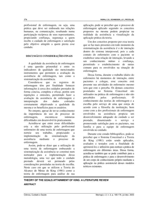 174 VIEIRA, C.S.; SCHNEIDER, J.F.; PICCOLI,M.
Ciência, Cuidado e Saúde Maringá,v. 2, n. 2, p. 169-176, jul./dez. 2003
profissional de enfermagem, ou seja, uma
prática que deve ser embasada nas relações
humanas, na comunicação, resultando numa
participação recíproca de seus representantes,
propiciando confiança, segurança a quem
recebe o cuidado de enfermagem e satisfação
pelo objetivo atingido a quem presta esse
cuidado.
DISCUSSÃO E CONSIDERAÇÕES FINAIS
A qualidade da assistência de enfermagem
é uma questão primordial e entre os
indicadores de qualidade são mencionados
instrumentos que permitem a avaliação da
assistência de enfermagem, tais como a
sistematização da assistência.
Considera-se que os registros de
enfermagem têm por finalidade fornecer
informações à cerca dos cuidados prestados de
forma concisa, completa e eficaz, porém sem
repetições e omissões, permitindo fazer a
avaliação da assistência de enfermagem e
interpretação dos dados coletados
corretamente objetivando a qualidade da
mesma e os benefícios para os usuários.
No entanto, apesar de ter-se conhecimento
da importância do uso do processo de
enfermagem, encontra-se inúmeras
dificuldades em desenvolvê-lo praticamente.
Acredita-se que entre essas dificuldades
esta a não utilização pelo profissional
enfermeiro de uma teoria de enfermagem que
norteie seu trabalho, propiciando a
implementação da sistematização da
assistência mediante o processo de
enfermagem.
Assim, pode-se dizer que a utilização de
uma teoria de enfermagem embasando a
sistematização da assistência se constitui num
norteador para a implementação dessa
metodologia, uma vez que todo o cuidado
prestado deverá ser permeado pelas
considerações postuladas na teoria de escolha.
Neste caso em que se utilizou a Teoria do
Alcance de Metas de King (1981) como a
teoria de enfermagem para análise de sua
aplicação, pode se perceber que o processo de
enfermagem aplicado seguindo os conceitos
propostos na mesma podem propiciar na
realidade da assistência a visualização da
aplicação prática da teoria.
Um dos conceitos proposto por essa teoria
que se faz mais presentes em todo momento da
sistematização da assistência é o de interação
dentro do sistema interpessoal, pois a cada
contato do enfermeiro com o paciente se
estabelece uma relação de interação, levando a
um conhecimento mútuo e confiança,
permitindo o estabelecimento de metas
comuns para os envolvidos na situação de
enfermagem.
Dessa forma, durante o trabalho diário do
enfermeiro há momentos de interação, entre
pacientes e colegas, esse conceito está
presente nas atividades do enfermeiro mesmo
sem que este o perceba. Os demais conceitos
postulados no Sistema Conceitual são
utilizados na prática de enfermagem e não são
percebidos pelos profissionais. O
conhecimento das teorias de enfermagem e a
escolha pelo serviço de uma que esteja de
acordo com a filosofia da instituição, bem
como com a dos profissionais de enfermagem
envolvidos na assistência propicia um
desenvolvimento adequado do cuidado a ser
prestado, dinamizando o serviço e
promovendo satisfação para os pacientes, sua
família e para a equipe de enfermagem
envolvida no cuidado.
Durante este estudo bibliográfico, pode-se
perceber que o Sistema Conceitual e a Teoria
de King (1981) estão sendo aplicados,
avaliados e testados com a finalidade de
aprimorá-los e utilizá-los para nortear a prática de
enfermagem em diferentes áreas. Dessa forma,
acredita-se também que se pode contribuir para a
prática de enfermagem e para o desenvolvimento
de um corpo de conhecimento próprio mediante a
aplicação na prática assistencial desses modelos
teóricos existentes.
THEORY OF THE GOALS ATTAINMENT OF KING: A LITERATURE REVIEW
ABSTRACT
 