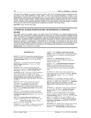 176 VIEIRA, C.S.; SCHNEIDER, J.F.; PICCOLI,M.
Ciência, Cuidado e Saúde Maringá,v. 2, n. 2, p. 169-176, jul./dez. 2003
This work has as objective to present a literature review on the use of a Conceptual System proposed by King,
the Theory of the Goals Attainment of King (1981) or both in the practical assistance of nursing. It is a
bibliographical research where results present their use in the areas of Nursing, Psychiatric Nursing, Family
Health, Nursing and Administration, Pediatric Nursing, medical Nursing, Surgical Nursing, Nursing in Intensive
Therapy, Woman’s Health, Geriatric and Gerontological Nursing and Community Nursing. The use of a nursing
theory to systemize the assistance establishes a guide for the implementation of this methodology, considering
all the given care will have to be based by the considerations claimed in the chosen theory.
Key words: Theory. Nursing. King. Goals.
LA TEORÍA DEL ALCANCE DE METAS DE KING: UNA REVISIÓN DE LA LITERATURA
RESUMEN
Este trabajo tiene como objetivo mostrar una revisión acerca de la utilización, en la práctica asistencial de la
enfermería, tanto del Sistema Conceptual propuesto por King como de la Teoría del Alcance de Metas de King
(1981). Se trata de una investigación bibliográfica en que los resultados obtenidos indicaron la utilización de ese
referencial en las áreas de Enfermería psiquiátrica, Salud de la familia, Enfermería y administración, Enfermería
de los niños, Enfermería médica, Enfermería quirúrgica, Enfermería en terapia intensiva, Salud de la mujer,
Enfermería geriátrica y gerontológica y Enfermería de la comunidad. La utilización de una teoría de la
enfermería para sistematizar la asistencia deviene una guía para la implementación de esa metodología, puesto
que todo el cuidado ofrecido deberá ser orientado por las consideraciones postuladas en la teoría escogida.
Palabras Clave: Teoría. Enfermería. King. Metas.
REFERÊNCIAS
BROWN,S.T.; LEE, B.T.Imogene King's conceptualframework:
aproposed modelforcontinuingnursingeducation. Journal of
Advanced Nursing, Oxford,v.5, no.5,p. 467-473.Sept.
1980.
DAVIS, D.C. A conceptual framework for infertility.
JOGN Nursing, Hagerstown, v. 16, no. 1, p. 30-35,
Jan./Feb. 1987.
DeHOWITT, M. C. King's conceptual model and
individual psychotherapy. Perspect Psychiatric Care,
Philadelphia, v. 28, no. 4, p. 11-14. Oct./Dec. 1992.
DOORNBOS, M. M. Using King's systems framework to
explore family health in the families of the young
chronically mentally ill. In: FREY, M. A.; SIELOFF, C. L.
Advancing King's systems framework and theory of
nursing. Thousand Oaks: Sage Publications, 1995. cap. 15,
p. 192-203.
FREITAS, D. M. V. de et al. Estudo das teorias de
enfermagem e sua contribuição aos currículos de
graduação. In: SEMINÁRIO A PRÁTICA DE
ENFERMAGEM E O CURRÍCULO DE GRADUAÇÃO,
Ribeirão Preto. Trabalhos apresentados. Ribeirão Preto,
1985. p. 191-213.
FREY, M. A. Social support and health: a theoretical
formulation derived from King's conceptual framework.
Nursing Science Quaterly, Baltimore, v. 2, nº. 3, p. 138-
148, 1989.
GARCIA, T. R. Cuidando de adolescentes grávidas
solteiras. 1996. Tese (Doutorado) - Escola de Enfermagem
de Ribeirão Preto, Universidade de São Paulo, Ribeirão
Preto, 1996.
GEORGE, J. B. Nursing theories: the base for
professional practice. 3 rd ed. Notwalk, Connecticut:
Appleton & Lange, 1990.
GUIDO, L. de A. A interação/transação enfermeiro /
cliente: uma metodologia para assistência ao cliente
cirúrgico-ambulatorial. 1996. Dissertação (Mestrado) -
Universidade Federal de Santa Catarina, Florianópolis,
1996.
HANNA, K. M. Effect of nurse-client transaction on
female adolescents'oral contraceptive adherence. IMAGE:
J Nurs Scholarsh, Chicago, v. 25, no. 4, p. 285-290,
Winter 1993.
HOBDELL, E. F. Using King's interacting systems
framework for reseach on parents of children with neural
tube defect. In: FREY, M.A.; SIELOFF, C. L. Advancing
King's systems framework and theory of nursing.
Thousand Oaks: Sage Publications, 1995. cap. 10, p. 126-
133.
HUSBAND, A. Application of king's theory of nursing to
the care of adult with diabetes. Journal of Advanced
Nursing, Oxford, v.13, no. 4, p.484-488, July 1988.
KENNY, T. Erosion of individuality in care of elderly
people in hospital: na alternative approach. Journal of
Advanced Nursing, Oxford, v. 15, no. 5, p. 571-576, 1990.
KING, I.M. Toward a theory for nursing: general
concepts of humam behavior. New York: J. Wiley, 1971.
________. A theory for nursing: systems, concepts,
process. New York: J. Wiley, 1981.
MARQUES, C. L. B.; ELSEN, I. Aplicação de uma teoria
à prática de enfermagem: um relato de experiência. In:
BUB, L. I. R.; PENNA, C. M. de M.; ATHOLF, C. R.;
ELSEN, I.; PATRÍCIO, Z. M. Marcos para a prática de
enfermagem com famílias. Florianópolis: Ed. da UFSC,
1994. p. 161-177.
MESSMER, P. R. Implementation of theory-based nursing
pratice in a large teaching hospital. In: FREY, M.A.;
SIELOFF, C. L. Advancing King's systems framework
 