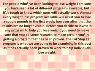 For people who've been looking to lose weight I am sure
   you have seen a lot of different programs available, but
 it's tough to know which ones will actually work. Almost
every weight loss program available will assist you to lose
 a couple pounds in the first week, however after that the
results are no longer visible. Before you decide to invest in
   any program to help you lose weight you need to make
  sure that you do some research to make certain you're
 getting a program that has been proven. The Eat Stop Eat
program is what we are going to be examining in this post
 as it has actually been proven to work to help individuals
                         lose weight.
 