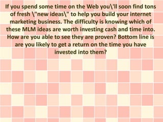 If you spend some time on the Web you'll soon find tons
   of fresh "new ideas" to help you build your internet
   marketing business. The difficulty is knowing which of
 these MLM ideas are worth investing cash and time into.
 How are you able to see they are proven? Bottom line is
     are you likely to get a return on the time you have
                     invested into them?
 