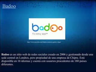 Badoo
Badoo es un sitio web de redes sociales creado en 2006 y gestionado desde una
sede central en Londres, pero propiedad de una empresa de Chipre. Está
disponible en 16 idiomas y cuenta con usuarios procedentes de 180 países
diferentes.
http://www.picarito.com/badoo-conocer-gente-y-ligar/
 
