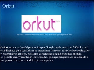Orkut
Orkut es una red social promovida por Google desde enero del 2004. La red
está diseñada para permitir a sus integrantes mantener sus relaciones existentes
y hacer nuevos amigos, contactos comerciales o relaciones más íntimas.
Es posible crear y mantener comunidades, que agrupan personas de acuerdo a
sus gustos e intereses, en diferentes categorías.
http://www3.taringa.net/posts/info/6260300/Orkut_-la-red-social-que-Google-olvido.html
 