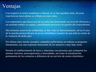 Ventajas
• Con respecto al sector académico y laboral, no se han quedado atrás, diversas
experiencias innovadoras se reflejan en estas redes.
• Los empresarios que hacen uso de las redes han demostrado un nivel de eficiencia y
un acertado trabajo en equipo, consolidando proyectos de gestión del conocimiento.
• Movimientos masivos de solidaridad, se han visto en funcionamiento, tal es el caso
de la marcha promovida por un joven colombiano (usuario de una red) en contra de
la violencia de dicho país.
• Por último entre mucho ejemplos campañas publicitarias novedosas se proponen
diariamente, con una respuesta interesante de los usuarios a muy bajo costo.
• Permite el establecimiento de lazos y relaciones con personas que comparten los
mismos intereses, preocupaciones y necesidades, así como la actualización
permanente de los contactos a diferencia de un servicio de correo electrónico
 