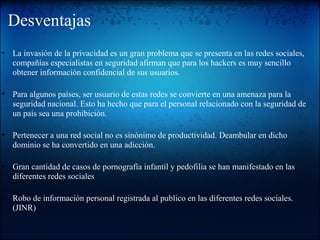 Desventajas
• La invasión de la privacidad es un gran problema que se presenta en las redes sociales,
compañías especialistas en seguridad afirman que para los hackers es muy sencillo
obtener información confidencial de sus usuarios.
• Para algunos países, ser usuario de estas redes se convierte en una amenaza para la
seguridad nacional. Esto ha hecho que para el personal relacionado con la seguridad de
un país sea una prohibición.
• Pertenecer a una red social no es sinónimo de productividad. Deambular en dicho
dominio se ha convertido en una adicción.
• Gran cantidad de casos de pornografía infantil y pedofilia se han manifestado en las
diferentes redes sociales
• Robo de información personal registrada al publico en las diferentes redes sociales.
(JINR)
 