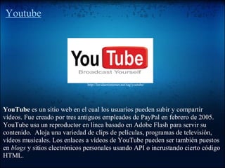 Youtube
YouTube es un sitio web en el cual los usuarios pueden subir y compartir
vídeos. Fue creado por tres antiguos empleados de PayPal en febrero de 2005.
YouTube usa un reproductor en línea basado en Adobe Flash para servir su
contenido. Aloja una variedad de clips de películas, programas de televisión,
vídeos musicales. Los enlaces a vídeos de YouTube pueden ser también puestos
en blogs y sitios electrónicos personales usando API o incrustando cierto código
HTML.
http://lavidaeninternet.net/tag/youtube/
 