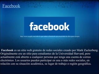 Facebook
Facebook es un sitio web gratuito de redes sociales creado por Mark Zuckerberg.
Originalmente era un sitio para estudiantes de la Universidad Harvard, pero
actualmente está abierto a cualquier persona que tenga una cuenta de correo
electrónico. Los usuarios pueden participar en una o más redes sociales, en
relación con su situación académica, su lugar de trabajo o región geográfica.
http://www.soygik.com/todo-lo-que-subas-a-facebook-sera-propiedad-de-ellos-para-siempre
 