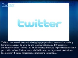 Twitter
Twitter es un servicio de microblogging que permite a sus usuarios enviar y
leer micro-entradas de texto de una longitud máxima de 140 caracteres
denominados como "tweets". El envío de estos mensajes se puede realizar tanto
por el sitio web de Twitter, como vía SMS (short message service) desde un
teléfono móvil, desde programas de mensajería instantánea.
http://messenger.com.es/etiqueta/twitter
 