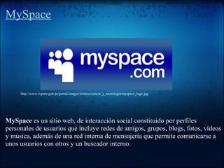 MySpace
MySpace es un sitio web, de interacción social constituido por perfiles
personales de usuarios que incluye redes de amigos, grupos, blogs, fotos, vídeos
y música, además de una red interna de mensajería que permite comunicarse a
unos usuarios con otros y un buscador interno.
http://www.tvperu.gob.pe/portal/images/stories/ciencia_y_tecnologia/myspace_logo.jpg
 