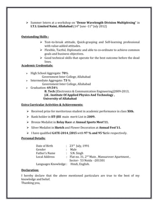  Summer Intern at a workshop on “Dense Wavelength Division Multiplexing” in
I.T.I. Limited Naini, Allahabad (14th
June -11th
July 2012)
Outstanding Skills :
 Test–to-break attitude, Quick-grasping and Self-learning professional
with value-added attitudes.
 Flexible, Tactful, Diplomatic and able to co-ordinate to achieve common
goals and business objectives.
 Good technical skills that operate for the best outcome before the dead
lines.
Academic Credentials:
 High School Aggregate: 70%
Government Inter College, Allahabad
 Intermediate Aggregate: 73 %
Government Inter College, Allahabad
 Graduation: 69.54%
B. Tech (Electronics & Communication Engineering)2009-2013,
J.K . Institute Of Applied Physics And Technology ,
University of Allahabad
Extra Curricular Activities & Achievements:
 Received prize for meritorious student in academic performance in class XIth.
 Rank holder in IIT-JEE main merit List in 2009.
 Bronze Medalist in Relay Race at Annual Sports Meet’11.
 Silver Medalist in Sketch and Flower Decoration at Annual Fest’11.
 I have qualified GATE-2014 /2015 with 97 % and 95 %tile respectively.
Personal Details:
Date of Birth : 23rd
July, 1991
Gender : Male
Father’s Name : S.N. Singh
Local Address : Flat no. 31, 2nd
Main , Mansarover Apartment ,
Sector- 53 Noida -201301
Languages Knowledge : Hindi, English.
Declaration:
I hereby declare that the above mentioned particulars are true to the best of my
knowledge and belief.
Thanking you,
 