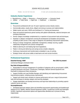 John McCleland Page 1 of 4
JOHN MCCLELAND
Mobile: +61 (0) 432 510 216 E-mail: john.mccleland@outlook.com
Industry Sector Experience
 Manufacturing  Retail  Resources  Financial Services  Consumer Goods
 Utilities  Public Sector  Aged Care  Healthcare  Automotive
Overview
 Procurement professional with over 25 years’ experience across industry sectors.
 Commercially astute, results driven, diligent and strong on process and implementation.
 Skilled mentor and coach. MCIPS and Certificate IV in Training and Assessment.
 Deep and practical experiences gained working with global multinationals, national champions and
emerging enterprises.
 Diverse category knowledge complimented by a repertoire of procurement tools and techniques.
 Expertise in category management covering the development of templates and processes,
compiling of plans across a wide range of categories and identifying improvement opportunities.
 Strong on change management, stakeholder management, strategic sourcing, supplier
relationship management and contract management.
 Skilled at planning for and leading high level negotiations.
 Master in driving and delivering cost savings across complex categories.
 Continuous improvement and transformation embedded in way of working.
 Strategic thinker with proven ability to lead teams and work across functions.
Professional Experience
Essential Energy, NSW Nov 2015 to present
Commercial Manager (Contractor Role)
Key Role & Responsibilities
 Responsible for end-end management of a portfolio of categories with an annual spend >$50M,
including Distribution and Power Transformers, Switchgear, Network General Equipment and
Overhead & Underground Mains Accessories.
 Support Portfolio and Lead Portfolio Manager with identifying and implementing Procurement
improvements projects, including process improvement.
 Support and mentor team members to improve performance and use a range of procurement
tools and techniques to develop category and sourcing strategies.
 Engage stakeholders and develop harmonious and high-level relationships by providing superior
customer service and value.
Accomplishments
 Developed high-level category plans and identified improvement opportunities and breakthrough
solutions for ICT ($60M), Network General Equipment ($24M), Transformers ($15M) and Switchgear
($14M)). Significant improvement options and opportunities identified and in process of being
implemented.
 