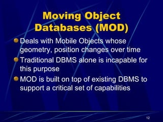 12
Moving Object
Databases (MOD)
Deals with Mobile Objects whose
geometry, position changes over time
Traditional DBMS alone is incapable for
this purpose
MOD is built on top of existing DBMS to
support a critical set of capabilities
 