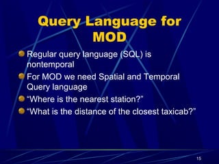 15
Query Language for
MOD
Regular query language (SQL) is
nontemporal
For MOD we need Spatial and Temporal
Query language
“Where is the nearest station?”
“What is the distance of the closest taxicab?”
 