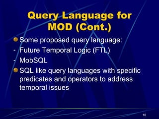 16
Query Language for
MOD (Cont.)
Some proposed query language:
- Future Temporal Logic (FTL)
- MobSQL
SQL like query languages with specific
predicates and operators to address
temporal issues
 