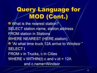 17
Query Language for
MOD (Cont.)
What is the nearest station?
SELECT station.name, station.address
FROM station in Stations
WHERE NEAREST (HERE,station);
“At what time truck 12A arrive to Windsor ”
SELECT t
FROM v in Trucks, c in Cities
WHERE v WITHIN(t) c and v.id = 12A
and c.name=Windsor
 