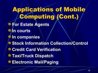 18
Applications of Mobile
Computing (Cont.)
For Estate Agents
In courts
In companies
Stock Information Collection/Control
Credit Card Verification
Taxi/Truck Dispatch
Electronic Mail/Paging
 